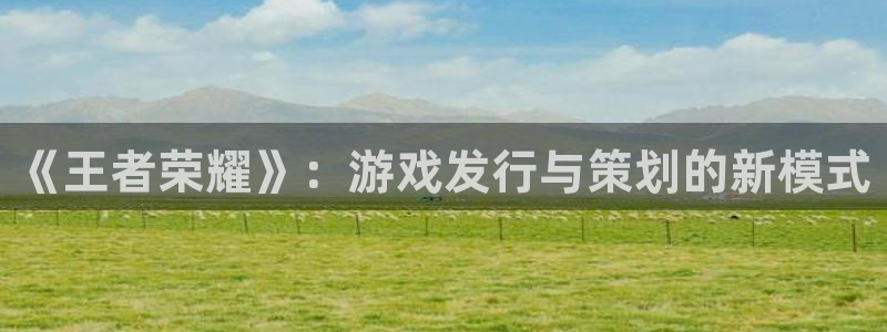 新宝GG官网解绑银行卡怎么操作：《王者荣耀》：游戏发行与策划的新模式