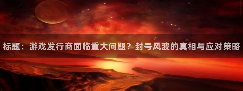 新宝GG价格：标题：游戏发行商面临重大问题？封号风波的真相与应对策略